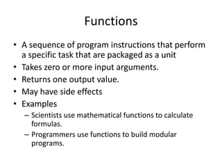 Functions
• A sequence of program instructions that perform
a specific task that are packaged as a unit
• Takes zero or more input arguments.
• Returns one output value.
• May have side effects
• Examples
– Scientists use mathematical functions to calculate
formulas.
– Programmers use functions to build modular
programs.
 
