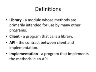 Definitions
• Library - a module whose methods are
primarily intended for use by many other
programs.
• Client - a program that calls a library.
• API - the contract between client and
implementation.
• Implementation - a program that implements
the methods in an API.
 
