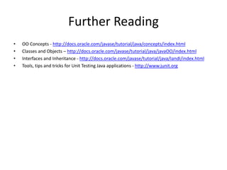 Further Reading
• OO Concepts - http://docs.oracle.com/javase/tutorial/java/concepts/index.html
• Classes and Objects – http://docs.oracle.com/javase/tutorial/java/javaOO/index.html
• Interfaces and Inheritance - http://docs.oracle.com/javase/tutorial/java/IandI/index.html
• Tools, tips and tricks for Unit Testing Java applications - http://www.junit.org
 