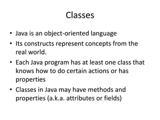 Classes
• Java is an object-oriented language
• Its constructs represent concepts from the
real world.
• Each Java program has at least one class that
knows how to do certain actions or has
properties
• Classes in Java may have methods and
properties (a.k.a. attributes or fields)
 