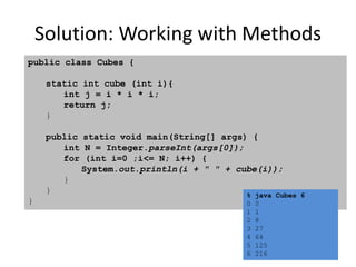 Solution: Working with Methods
public class Cubes {
static int cube (int i){
int j = i * i * i;
return j;
}
public static void main(String[] args) {
int N = Integer.parseInt(args[0]);
for (int i=0 ;i<= N; i++) {
System.out.println(i + " " + cube(i));
}
}
}
% java Cubes 6
0 0
1 1
2 8
3 27
4 64
5 125
6 216
 