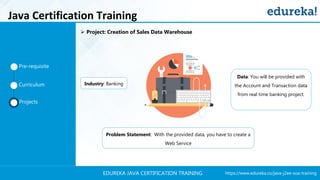 https://www.edureka.co/java-j2ee-soa-trainingEDUREKA JAVA CERTIFICATION TRAINING
Industry: Banking
Data: You will be provided with
the Account and Transaction data
from real time banking project.
Problem Statement: With the provided data, you have to create a
Web Service
Pre-requisite
Curriculum
Projects
➢ Project: Creation of Sales Data Warehouse
Java Certification Training
 
