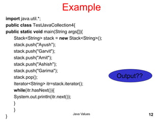 Example
import java.util.*;
public class TestJavaCollection4{
public static void main(String args[]){
Stack<String> stack = new Stack<String>();
stack.push("Ayush");
stack.push("Garvit");
stack.push("Amit");
stack.push("Ashish");
stack.push("Garima");
stack.pop();
Iterator<String> itr=stack.iterator();
while(itr.hasNext()){
System.out.println(itr.next());
}
}
}
Java Values 12
Output??
 