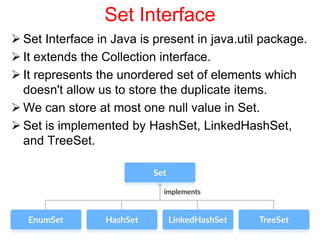 Set Interface
 Set Interface in Java is present in java.util package.
 It extends the Collection interface.
 It represents the unordered set of elements which
doesn't allow us to store the duplicate items.
 We can store at most one null value in Set.
 Set is implemented by HashSet, LinkedHashSet,
and TreeSet.
Java Values 16
 