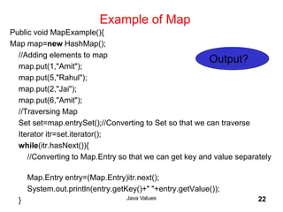 Example of Map
Public void MapExample(){
Map map=new HashMap();
//Adding elements to map
map.put(1,"Amit");
map.put(5,"Rahul");
map.put(2,"Jai");
map.put(6,"Amit");
//Traversing Map
Set set=map.entrySet();//Converting to Set so that we can traverse
Iterator itr=set.iterator();
while(itr.hasNext()){
//Converting to Map.Entry so that we can get key and value separately
Map.Entry entry=(Map.Entry)itr.next();
System.out.println(entry.getKey()+" "+entry.getValue());
} Java Values 22
Output?
 