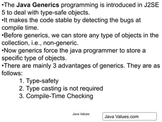 Java Values 27
Java Values.com
•The Java Generics programming is introduced in J2SE
5 to deal with type-safe objects.
•It makes the code stable by detecting the bugs at
compile time.
•Before generics, we can store any type of objects in the
collection, i.e., non-generic.
•Now generics force the java programmer to store a
specific type of objects.
•There are mainly 3 advantages of generics. They are as
follows:
1. Type-safety
2. Type casting is not required
3. Compile-Time Checking
 