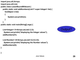 import java.util.Arrays;
import java.util.List;
public class LowerBoundWildcard {
public static void addNumbers(List<? super Integer> list) {
for(Object n:list)
{
System.out.println(n);
}
}
public static void main(String[] args) {
List<Integer> l1=Arrays.asList(1,2,3);
System.out.println("displaying the Integer values");
addNumbers(l1);
List<Number> l2=Arrays.asList(1.0,2.0,3.0);
System.out.println("displaying the Number values");
addNumbers(l2);
}
}
Java Values 29
Output?
 