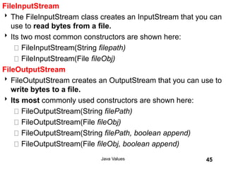 FileInputStream
The FileInputStream class creates an InputStream that you can
use to read bytes from a file.
Its two most common constructors are shown here:
FileInputStream(String filepath)
FileInputStream(File fileObj)
FileOutputStream
FileOutputStream creates an OutputStream that you can use to
write bytes to a file.
Its most commonly used constructors are shown here:
FileOutputStream(String filePath)
FileOutputStream(File fileObj)
FileOutputStream(String filePath, boolean append)
FileOutputStream(File fileObj, boolean append)
Java Values 45
 