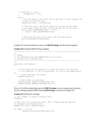 if (warning == null) {
           lastWarning = null;
     }
     else {
         // Set the head of the chain. We'll use this to walk through the
         // chain to find the end.
         SQLWarning chain = lastWarning;

         // Find the end of the chain. When the current warning does
         // not have a next pointer, it must be the end of the chain.
         while (chain.getNextWarning() != null) {
             chain = chain.getNextWarning();
         }

         // We're at the end of the chain. Add the new warning
         chain.setNextWarning(warning);
         }
}
Listing 10.2 uses this method to create two SQLWarnings and chain them together.
Listing 10.2 Chaining SQLWarnings together.
//---------------------------------------------------------------------
--
// fooBar
// Do nothing but put two SQLWarnings on our local
// warning stack (lastWarning).
//---------------------------------------------------------------------
---
protected void fooBar()
{

     // First step should always be to clear the stack. If a warning
      // is lingering, it will be discarded. It is up to the application
to
      // check and clear the stack.
     setWarning(null);

      // Now create our warnings
     setWarning(new SQLWarning("Warning 1"));
     setWarning(new SQLWarning("Warning 2"));
}
Now we’ll call the method that puts two SQLWarnings on our warning stack, then poll
for the warning using the JDBC method getWarnings, as shown in Listing 10.3.
Listing 10.3 Polling for warnings.
// Call fooBar to create a warning chain
fooBar();

// Now, poll for the warning chain. We'll simply dump any warning
// messages to standard output.
SQLWarning chain = getWarnings();

if (chain    != null) {
           System.out.println("Warning(s):");
 