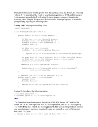 the right of the decimal point is greater than the rounding value. By default, the rounding
value is 4. For example, if the result of an arithmetic operation is 2.495, and the scale is
2, the number is rounded to 2.50. Listing 10.6 provides an example of changing the
rounding value. Imagine that you are a devious retailer investigating ways to maximize
your profit by adjusting the rounding value.
Listing 10.6 Changing the rounding value.
import java.sql.*;

class NumericRoundingValueTest {

     public static void main(String args[]) {

          // Set our price and discount amounts
          Numeric price = new Numeric(4.91, 2);
          Numeric discount = new Numeric(0.15, 2);
          Numeric newPrice;

          // Give the item a discount
          newPrice = discountItem(price, discount);

               System.out.println("discounted price="+newPrice.toString());

          // Now, give the item a discount with a higher rounding value.
          // This will lessen the discount amount in many cases.
          discount.setRoundingValue(9);

         newPrice = discountItem(price, discount);

          System.out.println("discounted price with high rounding="+
                  newPrice.toString());
     }

     // Perform the calculation to discount a price
     public static Numeric discountItem(
         Numeric price,
         Numeric discount)
     {
         return price.subtract(price.multiply(discount));
     }
}
Listing 10.6 produces the following output:
discounted price=004.17
discounted price with high rounding=004.18
Date
The Date class is used to represent dates in the ANSI SQL format YYYY-MM-DD,
where YYYY is a four-digit year, MM is a two-digit month, and DD is a two-digit day.
The JDBC Date class extends the existing java.util.Date class (setting the hour, minutes,
and seconds to zero) and, most importantly, adds two methods to convert Strings into
dates, and vice-versa:
// Create a Date object with a date of June 30th, 1996
 