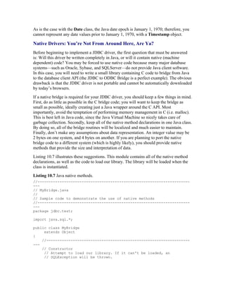 As is the case with the Date class, the Java date epoch is January 1, 1970; therefore, you
cannot represent any date values prior to January 1, 1970, with a Timestamp object.

Native Drivers: You’re Not From Around Here, Are Ya?
Before beginning to implement a JDBC driver, the first question that must be answered
is: Will this driver be written completely in Java, or will it contain native (machine
dependent) code? You may be forced to use native code because many major database
systems—such as Oracle, Sybase, and SQLServer—do not provide Java client software.
In this case, you will need to write a small library containing C code to bridge from Java
to the database client API (the JDBC to ODBC Bridge is a perfect example). The obvious
drawback is that the JDBC driver is not portable and cannot be automatically downloaded
by today’s browsers.
If a native bridge is required for your JDBC driver, you should keep a few things in mind.
First, do as little as possible in the C bridge code; you will want to keep the bridge as
small as possible, ideally creating just a Java wrapper around the C API. Most
importantly, avoid the temptation of performing memory management in C (i.e. malloc).
This is best left in Java code, since the Java Virtual Machine so nicely takes care of
garbage collection. Secondly, keep all of the native method declarations in one Java class.
By doing so, all of the bridge routines will be localized and much easier to maintain.
Finally, don’t make any assumptions about data representation. An integer value may be
2 bytes on one system, and 4 bytes on another. If you are planning to port the native
bridge code to a different system (which is highly likely), you should provide native
methods that provide the size and interpretation of data.
Listing 10.7 illustrates these suggestions. This module contains all of the native method
declarations, as well as the code to load our library. The library will be loaded when the
class is instantiated.
Listing 10.7 Java native methods.
//---------------------------------------------------------------------
---
// MyBridge.java
//
// Sample code to demonstrate the use of native methods
//---------------------------------------------------------------------
---
package jdbc.test;

import java.sql.*;

public class MyBridge
     extends Object
{
    //-----------------------------------------------------------------
---
    // Constructor
     // Attempt to load our library. If it can't be loaded, an
     // SQLException will be thrown.
 