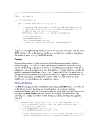 //---------------------------------------------------------------------
---
import jdbc.test.*;

class TestInterface {

     public static void main (String args[])
    {
           // Create a new MyImplementation object. We are assigning the
           // new object to a MyInterface variable, thus we will only be
           // able to use the interface methods.
           MyInterface myInterface = new MyImplementation();

           // Call the methods
            myInterface.method1();
            int x = myInterface.method2(1);
              String y = myInterface.method3("Hello, World.");

     }
}
As you can see, implementing interfaces is easy. We’ll go into more detail with the major
JDBC interfaces later in this chapter. But first, we need to cover some basic foundations
that should be a part of every good JDBC driver.

Tracing
One detail that is often overlooked by software developers is providing a facility to
enable debugging. The JDBC API does provide methods to enable and disable tracing,
but it is ultimately up to the driver developer to provide tracing information in the driver.
It becomes even more critical to provide a detailed level of tracing when you consider the
possible wide-spread distribution of your driver. People from all over the world may be
using your software, and they will expect a certain level of support if problems arise. For
this reason, I consider it a must to trace all of the JDBC API method calls (so that a
problem can be re-created using the output from a trace).
Turning On Tracing
The DriverManager provides a method to set the tracing PrintStream to be used for all
of the drivers; not only those that are currently active, but any drivers that are
subsequently loaded. Note that if two applications are using JDBC, and both have turned
tracing on, the PrintStream that is set last will be shared by both applications. The
following code snippet shows how to turn tracing on, sending any trace messages to a
local file:
try {
    // Create a new OuputStream using a file. This may fail if the
      // calling application/applet does not have the proper security
      // to write to a local disk.
      java.io.OutputStream outFile = new
         java.io.FileOutputStream("jdbc.out");

        // Create a PrintStream object using our newly created OuputStream
         // object. The second parameter indicates to flush all output with
 