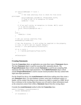 if (securityManager != null) {
        try {
            // Use some arbitrary file to check for file write
privileges
            securityManager.checkWrite ("SimpleText_Foo");
            // Flag is set if no exception is thrown
            canWrite = true;
        }

        // If we can't write, an exception is thrown. We'll catch
         // it and do nothing.
         catch (SecurityException ex) {
         }
     }
     else {
         canWrite = true;
     }

     // Set our initial read-only flag
     setReadOnly(!canWrite);

     // Get the directory. It will either be supplied in the property
     // list, or we'll use our current default.
     String s = info.getProperty("Directory");

     if (s == null) {
         s = System.getProperty("user.dir");
     }

     setCatalog(s);

}

Creating Statements
From the Connection object, an application can create three types of Statement objects.
The base Statement object is used for executing SQL statements directly. The
PreparedStatement object (which extends Statement) is used for pre-compiling SQL
statements that may contain input parameters. The CallableStatement object (which
extends PreparedStatement) is used to execute stored procedures that may contain both
input and output parameters.
For the SimpleText driver, the createStatement method does nothing more than create a
new Statement object. For most database systems, some type of statement context, or
handle, will be created. One thing to note whenever an object is created in a JDBC driver:
Save a reference to the owning object because you will need to obtain information (such
as the connection context from within a Statement object) from the owning object.
Consider the createStatement method within the Connection class:
public Statement createStatement()
    throws SQLException
{
    if (traceOn()) {
 