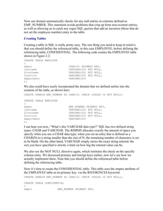 Now our domain automatically checks for any null entries in columns defined as
EMP_NUMBER. This statement avoids problems that crop up from non-existent entries,
as well as allowing us to catch any rogue SQL queries that add an incorrect (those that do
not set the employee number) entry to the table.
Creating Tables
Creating a table in SQL is really pretty easy. The one thing you need to keep in mind is
that you should define the referenced table, in this case EMPLOYEE, before defining the
referencing table, CONFIDENTIAL. The following code creates the EMPLOYEE table
shown in Figure 2.2:
CREATE TABLE EMPLOYEE
(
empno                              CHAR(5) PRIMARY     KEY,
lastname                           VARCHAR(20) NOT     NULL,
firstname                          VARCHAR(20) NOT     NULL,
function                           VARCHAR(20) NOT     NULL,
department                         VARCHAR(20)
);
We also could have easily incorporated the domain that we defined earlier into the
creation of the table, as shown here:
CREATE DOMAIN EMP_NUMBER AS CHAR(5) CHECK (VALUE IS NOT NULL);

CREATE TABLE EMPLOYEE
(
empno                              EMP_NUMBER PRIMARY KEY,
lastname                           VARCHAR(20) NOT NULL,
firstname                          VARCHAR(20) NOT NULL,
function                           VARCHAR(20) NOT NULL,
department                         VARCHAR(20)
);
I can hear you now, “What’s this VARCHAR data type?” SQL has two defined string
types: CHAR and VARCHAR. The RDBMS allocates exactly the amount of space you
specify when you use a CHAR data type; when you set an entry that is defined as a
CHAR(N) to a string smaller than the size of N, the remaining number of characters is set
to be blank. On the other hand, VARCHAR simply stores the exact string entered; the
size you have specified is strictly a limit on how big the entered value can be.
We also see the NOT NULL directive again, which institutes the check on the specific
column entry. We discussed primary and foreign keys earlier, now let’s see how we
actually implement them. Note that you should define the referenced table before
defining the referencing table.
Now it’s time to create the CONFIDENTIAL table. This table uses the empno attribute of
the EMPLOYEE table as its primary key, via the REFERENCES keyword.
CREATE DOMAIN EMP_NUMBER AS CHAR(5) CHECK (VALUE IS NOT NULL);

CREATE TABLE CONFIDENTIAL
(
empno                EMP_NUMBER PRIMARY KEY,
 