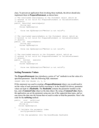 class. To prevent an application from invoking these methods, the driver should also
implement them in PreparedStatement, as shown here:
// The overloaded executeQuery on the Statement object (which we
// extend) is not valid for PreparedStatement or CallableStatement
// objects.
public ResultSet executeQuery(
      String sql)
     throws SQLException
{
      throw new SQLException("Method is not valid");
}

// The overloaded executeUpdate on the Statement object (which we
// extend) is not valid for PreparedStatement or CallableStatement
// objects.
public int executeUpdate(
      String sql)
     throws SQLException
{
      throw new SQLException("Method is not valid");
}

// The overloaded execute on the Statement object (which we
// extend) is not valid for PreparedStatement or CallableStatement
// objects.
public    boolean   execute(
       String sql)
     throws SQLException
{
       throw new SQLException("Method is not valid");
}

Setting Parameter Values
The PreparedStatement class introduces a series of “set” methods to set the value of a
specified parameter. Take the following SQL statement:
INSERT INTO FOO VALUES (?, ?, ?)
If this statement was used in creating a PreparedStatement object, you would need to
set the value of each parameter before executing it. In the SimpleText driver, parameter
values are kept in a Hashtable. The Hashtable contains the parameter number as the
key, and a CommonValue object as the data object. By using a CommonValue object,
the application can set the parameter using any one of the supported data types, and we
can coerce the data into the format that we need in order to bind the parameter. Here’s the
code for the setString method:
public    void   setString(
       int parameterIndex,
      String x)
     throws SQLException
{
     // Validate the parameter index
       verify(parameterIndex);

     // Put the parameter into the boundParams Hashtable
 