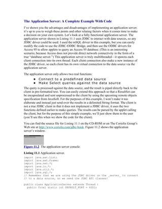 The Application Server: A Complete Example With Code
I’ve shown you the advantages and disadvantages of implementing an application server;
it’s up to you to weigh these points and other relating factors when it comes time to make
a decision on your own system. Let’s look at a fully functional application server. The
application server shown in Listing 11.1 uses JDBC to interact with data sources, so any
JDBC driver could be used. I used the mSQL driver in this example, but you can easily
modify the code to use the JDBC-ODBC Bridge, and then use the ODBC drivers for
Access 95 to allow applets to query an Access 95 database. (This is an interesting
scenario, because Access does not provide direct network connectivity in the form of a
true “database server.”) This application server is truly multithreaded—it spawns each
client connection into its own thread. Each client connection also make a new instance of
the JDBC driver, so each client has its own virtual connection to the data source via the
application server.
The application server only allows two real functions:
       • Connect to a predefined data source
       • Make Select queries against the data source
The query is processed against the data source, and the result is piped directly back to the
client in pre-formatted text. You can easily extend this approach so that a ResultSet can
be encapsulated and sent unprocessed to the client by using the upcoming remote objects
specification from JavaSoft. For the purposes of this example, I won’t make it too
elaborate and instead just send over the results in a delimited String format. The client is
not a true JDBC client in that it does not implement a JDBC driver; it uses the two
functions defined earlier to make queries. The results can be parsed by the applet calling
the client, but for the purpose of this simple example, we’ll just show them to the user
(you’ll see this when we show the code for the client).
You can find the source file for Listing 11.1 on the CD-ROM or on The Coriolis Group’s
Web site at http://www.coriolis.com/jdbc-book. Figure 11.2 shows the application
server’s window.




Figure 11.2 The application server console.
Listing 11.1 Application server.
import java.awt.List;
import java.awt.Frame;
import java.net.*;
import java.io.*;
import java.util.*;
import java.sql.*;
// Remember that we are using the JDBC driver on the _server_ to connect
// to a data source, so we need the JDBC API classes!

public class ApplicationServer extends Thread {
  public final static int DEFAULT_PORT = 6001;
 