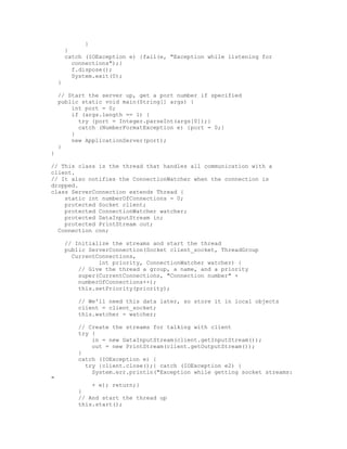 }
        }
        catch (IOException e) {fail(e, "Exception while listening for
          connections");}
          f.dispose();
          System.exit(0);
    }

    // Start the server up, get a port number if specified
    public static void main(String[] args) {
        int port = 0;
        if (args.length == 1) {
          try {port = Integer.parseInt(args[0]);}
          catch (NumberFormatException e) {port = 0;}
        }
        new ApplicationServer(port);
    }
}

// This class is the thread that handles all communication with a
client.
// It also notifies the ConnectionWatcher when the connection is
dropped.
class ServerConnection extends Thread {
    static int numberOfConnections = 0;
    protected Socket client;
    protected ConnectionWatcher watcher;
    protected DataInputStream in;
    protected PrintStream out;
  Connection con;

        // Initialize the streams and start the thread
        public ServerConnection(Socket client_socket, ThreadGroup
          CurrentConnections,
                  int priority, ConnectionWatcher watcher) {
            // Give the thread a group, a name, and a priority
            super(CurrentConnections, "Connection number" +
            numberOfConnections++);
            this.setPriority(priority);

            // We'll need this data later, so store it in local objects
            client = client_socket;
            this.watcher = watcher;

            // Create the streams for talking with client
            try {
                in = new DataInputStream(client.getInputStream());
                out = new PrintStream(client.getOutputStream());
            }
            catch (IOException e) {
              try {client.close();} catch (IOException e2) {
                System.err.println("Exception while getting socket streams:
"
                + e); return;}
            }
            // And start the thread up
            this.start();
 