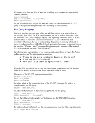 We can set more than one field, if we wish, by adding more expressions, separated by
commas, like this:
UPDATE EMPLOYEE
SET firstname='PR', function='Writer'
WHERE empno='00201';
As you’ll see in the next section, the WHERE clause can take the form of a SELECT
query so that you can change multiple rows according to certain criteria.

Data Query Language
You have seen how to create your tables and add data to them, now let’s see how to
retrieve data from them. The SQL commands that you use to retrieve data from a table
are part of the Data Query Language (DQL). DQL’s primary command is SELECT, but
there are a host of predicates you can use to enhance SELECT’s flexibility and
specificity. Oftentimes, the key to understanding the process of querying is to think in
terms of mathematical sets. SQL, like all fourth-generation languages, is designed to pose
the question, “What do I want?” as opposed to other computer languages, like Java and
C++, which pose the question, “How do I do it?”
Let’s look at a set representation of our example database as shown in Figure 2.3. When
making queries, you’ll want to ask these questions:
       • Where is the data located in terms of the table?
       • What are the references?
       • How can I use them to specify what I want?


Mastering SQL querying is not an easy task, but with the proper mind set, it is intuitive
and efficient, thanks to the relational model upon which SQL is based.
The syntax of the SELECT statement is shown here:
SELECT column_names
FROM table_names
WHERE predicates
Let’s take a look at the various functions of the SELECT command. To retrieve a
complete table, run this query:
SELECT * FROM EMPLOYEE;
To get a list of employees in the Editorial department, run this query:
SELECT * FROM EMPLOYEE
WHERE department = 'Editorial';
To sort the list based on the employees’ last names, use the ORDER BY directive:
SELECT * FROM EMPLOYEE
WHERE department= 'Editorial'
ORDER BY lastname;
To get this ordered list but only see the employee number, enter the following statements:
SELECT empno FROM EMPLOYEE
 