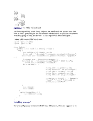 Figure 3.1 The JDBC classes to call.
The following (Listing 3.1) is a very simple JDBC application that follows these four
steps. It runs a query and gets one row from the returned result. If you don’t understand
everything going on here, don’t worry—it’s all explained in detail in Chapter 4.
Listing 3.1 Example JDBC application.
import      java.net.URL;
import      java.sql.*;

class Select {
     public static void main(String argv[]) {
      try {
            new imaginary.sql.iMsqlDriver();
            String url = "jdbc:msql://elanor.oit.unc.edu:1112/bcancer";
          Connection con = DriverManager.getConnection(url, "prpatel",
"");
            Statement stmt = con.createStatement();
          ResultSet rs = stmt.executeQuery("SELECT * FROM Users");
              System.out.println("Got results:");
            while(rs.next()) {

                                            String   UID= rs.getString(1);
                                            String   Password= rs.getString(2);
                                            String   Last= rs.getString(3);
                                            String   First= rs.getString(4);
                                            String   OfficeID= rs.getString(5);

                                            System.out.print(UID +" "+ Password+"
                                            "+Last+" "+First+" "+OfficeID );
                                            System.out.print("n");

             }
              stmt.close();
              con.close();
        }
         catch( Exception e ) {
             e.printStackTrace();
        }
    }
}

Installing java.sql.*
The java.sql.* package contains the JDBC base API classes, which are supposed to be
 
