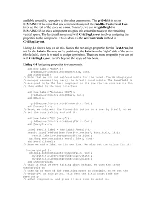 available around it, respective to the other components. The gridwidth is set to
REMAINDER to signal that any component assigned the GridBagContstraint Con
takes up the rest of the space on a row. Similarly, we can set gridheight to
REMAINDER so that a component assigned this constraint takes up the remaining
vertical space. The last detail associated with GridBagLayout involves assigning the
properties to the component. This is done via the setConstraints method in
GridBagLayout.
Listing 4.4 shows how we do this. Notice that we assign properties for the TextArea, but
not for the Labels. Because we’re positioning the Labels on the “right” side of the screen
(the default), there is no need to assign constraints. There are more properties you can set
with GridBagLayout, but it’s beyond the scope of this book.
Listing 4.4 Assigning properties to components.
     add(new Label("Name"));
       gridbag.setConstraints(NameField, Con);
     add(NameField);
//   Note that we did not setConstraints for the Label. The GridbagLayout
//   manager assumes they carry the default constraints. The NameField is
//   assigned to be the last component on its row via the constraints Con,
//   then added to the user interface.

     add(new Label("Database URL"));
       gridbag.setConstraints(DBurl, Con);
     add(DBurl);

     gridbag.setConstraints(ConnectBtn, Con);
   add(ConnectBtn);
// Here, we only want the ConnectBtn button on a row, by itself, so we
// set the constraints, and add it.

     add(new Label("SQL Query"));
       gridbag.setConstraints(QueryField, Con);
     add(QueryField);

   Label result_label = new Label("Result");
   result_label.setFont(new Font("Helvetica", Font.PLAIN, 16));
      result_label.setForeground(Color.blue);
    gridbag.setConstraints(result_label, Con);
   add(result_label);
// Here we add a label on its own line. We also set the colors for it.

  Con.weighty=1.0;
    gridbag.setConstraints(OutputField, Con);
      OutputField.setForeground(Color.white);
      OutputField.setBackground(Color.black);
   add(OutputField);
// This is what we were talking about before. We want the large
OutputField to
// take up as much of the remaining space as possible, so we set the
// weighty=1 at this point. This sets the field apart from the
previously
// added components, and gives it more room to exist in.
 