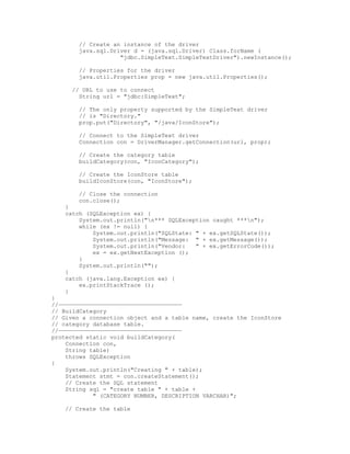 // Create an instance of the driver
        java.sql.Driver d = (java.sql.Driver) Class.forName (
                    "jdbc.SimpleText.SimpleTextDriver").newInstance();

        // Properties for the driver
        java.util.Properties prop = new java.util.Properties();

      // URL to use to connect
        String url = "jdbc:SimpleText";

        // The only property supported by the SimpleText driver
        // is "Directory."
        prop.put("Directory", "/java/IconStore");

        // Connect to the SimpleText driver
        Connection con = DriverManager.getConnection(url, prop);

        // Create the category table
        buildCategory(con, "IconCategory");

        // Create the IconStore table
        buildIconStore(con, "IconStore");

        // Close the connection
        con.close();
    }
    catch (SQLException ex) {
        System.out.println("n*** SQLException caught ***n");
        while (ex != null) {
            System.out.println("SQLState: " + ex.getSQLState());
            System.out.println("Message: " + ex.getMessage());
            System.out.println("Vendor:   " + ex.getErrorCode());
            ex = ex.getNextException ();
        }
        System.out.println("");
    }
    catch (java.lang.Exception ex) {
        ex.printStackTrace ();
    }
}
//————————————————————————————————————
// BuildCategory
// Given a connection object and a table name, create the IconStore
// category database table.
//————————————————————————————————————
protected static void buildCategory(
    Connection con,
    String table)
    throws SQLException
{
    System.out.println("Creating " + table);
    Statement stmt = con.createStatement();
    // Create the SQL statement
    String sql = "create table " + table +
            " (CATEGORY NUMBER, DESCRIPTION VARCHAR)";

    // Create the table
 