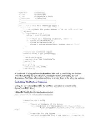 Hashtable       iconDesc[];
     String          currentList;
     String          currentFile = null;
      FileDialog      fileDialog;
     //————————————————————————————————————
     // main
     //————————————————————————————————————
     public static void main (String[] args) {

           // If an argument was given, assume it is the location of the
         // database.
           if (args.length > 0) {
               myHome = args[0].trim();

               // If there is a trailing separator, remove it
               if (myHome.endsWith("/") ||
                   myHome.endsWith("")) {
                   myHome = myHome.substring(0, myHome.length() - 1);
               }
           }

           // Create our IconStore object
           IconStore frame = new IconStore();

           // Setup and display
            frame.setTitle("The IconStore");
           frame.init();

           frame.pack();
            frame.resize(300, 400);
           frame.show();
     }
A lot of work is being performed in IconStore.init, such as establishing the database
connection, reading the icon categories, creating the menus, and reading the icon
descriptions. We’ll take a look at each of these in greater detail in the following sections.
Establishing The Database Connection
Listing 8.3 shows the code used by the IconStore application to connect to the
SimpleText JDBC driver.
Listing 8.3 Establishing the database connection.
public Connection establishConnection()
    {

            Connection con = null;
            try {
                  // Create an instance of the driver
                     java.sql.Driver d = (java.sql.Driver) Class.forName (
                              "jdbc.SimpleText.SimpleTextDriver").newInstan
ce();

                // Properties for the driver
                   java.util.Properties prop = new java.util.Properties();
 