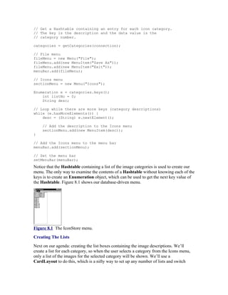 // Get a Hashtable containing an entry for each icon category.
// The key is the description and the data value is the
// category number.

categories = getCategories(connection);

// File menu
fileMenu = new Menu("File");
fileMenu.add(new MenuItem("Save As"));
fileMenu.add(new MenuItem("Exit"));
menuBar.add(fileMenu);

// Icons menu
sectionMenu = new Menu("Icons");

Enumeration e = categories.keys();
    int listNo = 0;
    String desc;

// Loop while there are more keys (category descriptions)
while (e.hasMoreElements()) {
    desc = (String) e.nextElement();

     // Add the description to the Icons menu
     sectionMenu.add(new MenuItem(desc));
}

// Add the Icons menu to the menu bar
menuBar.add(sectionMenu);

// Set the menu bar
setMenuBar(menuBar);
Notice that the Hashtable containing a list of the image categories is used to create our
menu. The only way to examine the contents of a Hashtable without knowing each of the
keys is to create an Enumeration object, which can be used to get the next key value of
the Hashtable. Figure 8.1 shows our database-driven menu.




Figure 8.1 The IconStore menu.
Creating The Lists
Next on our agenda: creating the list boxes containing the image descriptions. We’ll
create a list for each category, so when the user selects a category from the Icons menu,
only a list of the images for the selected category will be shown. We’ll use a
CardLayout to do this, which is a nifty way to set up any number of lists and switch
 