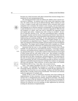 xii                                                                                Preface to the First Edition


                             becomes not a brief encounter with object-oriented data structure design, but a
                             touchstone for one’s programming future.
                                 The material presented in this text follows the syllabus I have used for sev-
                             eral years at Williams. As students come to this course with experience using
                             Java, the outline of the text may be followed directly. Where students are new
                             to Java, a couple of weeks early in the semester will be necessary with a good
               N
                             companion text to introduce the student to new concepts, and an introductory
      NW




                   NE




                             Java language text or reference manual is recommended. For students that need
      W




                         E




                             a quick introduction to Java we provide a tutorial in Appendix B. While the text
          SW




                    SE




               S


                             was designed as a whole, some may wish to eliminate less important topics
                             and expand upon others. Students may wish to drop (or consider!) the sec-
                             tion on induction (Section 5.2.2). The more nontraditional topics—including,
                             for example, iteration and the notions of symmetry and friction—have been in-
                             cluded because I believe they arm programmers with important mechanisms for
                             implementing and analyzing problems. In many departments the subtleties of
                             more advanced structures—maps (Chapter 15) and graphs (Chapter 16)—may
                             be considered in an algorithms course. Chapter 6, a discussion of sorting, pro-
                             vides very important motivating examples and also begins an early investigation
                             of algorithms. The chapter may be dropped when better examples are at hand,
                             but students may ﬁnd the reﬁnements on implementing sorting interesting.
                                 Associated with this text is a Java package of data structures that is freely
                             available over the Internet for noncommercial purposes. I encourage students,
                             educators, and budding software engineers to download it, tear it down, build it
                   List      up, and generally enjoy it. In particular, students of this material are encouraged
                             to follow along with the code online as they read. Also included is extensive
                             documentation gleaned from the code by javadoc. All documentation—within
                             the book and on the Web—includes pre- and postconditions. The motivation for
                             this style of commenting is provided in Chapter 2. While it’s hard to be militant
                             about commenting, this style of documentation provides an obvious, structured
                             approach to minimally documenting one’s methods that students can appreciate
                             and users will welcome. These resources, as well as many others, are available
                             from McGraw-Hill at http://www.mhhe.com/javastructures.
                                 Three icons appear throughout the text, as they do in the margin. The
                             top “compass” icon highlights the statement of a principle—a statement that
                   nim       encourages abstract discussion. The middle icon marks the ﬁrst appearance of
                             a particular class from the structure package. Students will ﬁnd these ﬁles at
                             McGraw-Hill, or locally, if they’ve been downloaded. The bottom icon similarly
                             marks the appearance of example code.
                                 Finally, I’d like to note an unfortunate movement away from studying the
                             implementation of data structures, in favor of studying applications. In the
                             extreme this is a disappointing and, perhaps, dangerous precedent. The design
                             of a data structure is like the solution to a riddle: the process of developing the
                             answer is as important as the answer itself. The text may, however, be used as a
                             reference for using the structure package in other applications by selectively
                             avoiding the discussions of implementation.
 