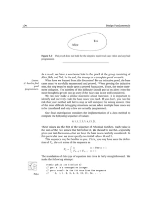 106                                                                                  Design Fundamentals




                                                                          Ted
                                                Alice


                   Figure 5.9 The proof does not hold for the simplest nontrivial case: Alice and any bad
                   programmer.




                   As a result, we have a worrisome hole in the proof of the group consisting of
                   Alice, Bob, and Ted. In the end, the attempt at a complete proof unravels.
         Lesson:       What have we learned from this discussion? For an inductive proof, the base
it’s hard to ﬁnd   cases must be carefully enumerated and proved. When proving the inductive
            good   step, the step must be made upon a proved foundation. If not, the entire state-
  programmers.     ment collapses. The subtlety of this difﬁculty should put us on alert: even the
                   most thoughtful proofs can go awry if the base case is not well considered.
                       We can now make a similar statement about recursion: it is important to
                   identify and correctly code the base cases you need. If you don’t, you run the
                   risk that your method will fail to stop or will compute the wrong answer. One
                   of the most difﬁcult debugging situations occurs when multiple base cases are
                   to be considered and only a few are actually programmed.
                      Our ﬁnal investigation considers the implementation of a Java method to
                   compute the following sequence of values:

                                                0, 1, 1, 2, 3, 5, 8, 13, 21, . . .

                   These values are the ﬁrst of the sequence of Fibonacci numbers. Each value is
                   the sum of the two values that fall before it. We should be careful—especially
                   given our last discussion—that we have the base cases carefully considered. In
                   this particular case, we must specify two initial values: 0 and 1.
                       This sequence may be familiar to you. If it is, you may have seen the deﬁni-
                   tion of Fn , the nth value of the sequence as

                                                 n                    n = 0 or n = 1
                                        Fn =
                                                 Fn−2 + Fn−1          n>1

                   The translation of this type of equation into Java is fairly straightforward. We
                   make the following attempt:

                       static public int fibo(int n)
                       // pre: n is a nonnegative integer
                       // post: result is the ith term from the sequence
          Fibo         //     0, 1, 1, 2, 3, 5, 8, 13, 21, 34, . . .
 