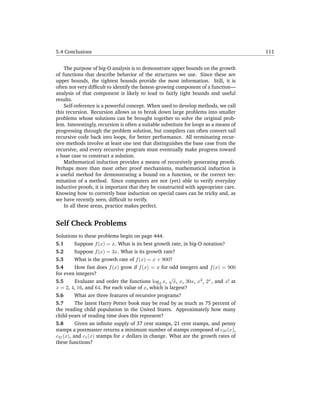 5.4 Conclusions                                                                        111


    The purpose of big-O analysis is to demonstrate upper bounds on the growth
of functions that describe behavior of the structures we use. Since these are
upper bounds, the tightest bounds provide the most information. Still, it is
often not very difﬁcult to identify the fastest-growing component of a function—
analysis of that component is likely to lead to fairly tight bounds and useful
results.
    Self-reference is a powerful concept. When used to develop methods, we call
this recursion. Recursion allows us to break down large problems into smaller
problems whose solutions can be brought together to solve the original prob-
lem. Interestingly, recursion is often a suitable substitute for loops as a means of
progressing through the problem solution, but compilers can often convert tail
recursive code back into loops, for better performance. All terminating recur-
sive methods involve at least one test that distinguishes the base case from the
recursive, and every recursive program must eventually make progress toward
a base case to construct a solution.
    Mathematical induction provides a means of recursively generating proofs.
Perhaps more than most other proof mechanisms, mathematical induction is
a useful method for demonstrating a bound on a function, or the correct ter-
mination of a method. Since computers are not (yet) able to verify everyday
inductive proofs, it is important that they be constructed with appropriate care.
Knowing how to correctly base induction on special cases can be tricky and, as
we have recently seen, difﬁcult to verify.
    In all these areas, practice makes perfect.


Self Check Problems
Solutions to these problems begin on page 444.
5.1       Suppose f (x) = x. What is its best growth rate, in big-O notation?
5.2       Suppose f (x) = 3x. What is its growth rate?
5.3       What is the growth rate of f (x) = x + 900?
5.4       How fast does f (x) grow if f (x) = x for odd integers and f (x) = 900
for even integers?
                                                    √
5.5       Evaluate and order the functions log2 x, x, x, 30x, x2 , 2x , and x! at
x = 2, 4, 16, and 64. For each value of x, which is largest?
5.6       What are three features of recursive programs?
5.7       The latest Harry Potter book may be read by as much as 75 percent of
the reading child population in the United States. Approximately how many
child-years of reading time does this represent?
5.8       Given an inﬁnite supply of 37 cent stamps, 21 cent stamps, and penny
stamps a postmaster returns a minimum number of stamps composed of c37 (x),
c21 (x), and c1 (x) stamps for x dollars in change. What are the growth rates of
these functions?
 
