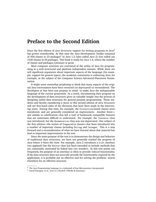 Preface to the Second Edition
Since the ﬁrst edition of Java Structures support for writing programs in Java2
has grown considerably. At that time the Java Development Toolkit consisted
of 504 classes in 23 packages3 In Java 1.2 (also called Java 2) Sun rolled out
1520 classes in 59 packages. This book is ready for Java 1.4, where the number
of classes and packages continues to grow.
     Most computer scientists are convinced of the utility of Java for program-
ming in a well structured and platform independent manner. While there are
still signiﬁcant arguments about important aspects of the language (for exam-
ple, support for generic types), the academic community is embracing Java, for
example, as the subject of the Computer Science Advanced Placement Exami-
nation.
     It might seem somewhat perplexing to think that many aspects of the origi-
nal Java environment have been retracted (or deprecated) or reconsidered. The
developers at Sun have one purpose in mind: to make Java the indispensable
language of the current generation. As a result, documenting their progress on
the development of data structures gives us valuable insight into the process of
designing useful data structures for general purpose programming. Those stu-
dents and faculty considering a move to this second edition of Java Structures
will see ﬁrst-hand some of the decisions that have been made in the interven-
ing years. During that time, for example, the Collection-based classes were
introduced, and are generally considered an improvement. Another force—
one similar to calciﬁcation—has left a trail of backwards compatible features
that are sometimes difﬁcult to understand. For example, the Iterator class
was introduced, but the Enumeration class was not deprecated. One subject of
the ﬁrst edition—the notion of Comparable classes—has been introduced into
a number of important classes including String and Integer. This is a step
forward and a reconsideration of what we have learned about that material has
lead to important improvements in the text.
     Since the main purpose of the text is to demonstrate the design and behavior
of traditional data structures, we have not generally tracked the progress of
Java where it blurs the view. For example, Java 2 introduces a List interface
(we applaud) but the Vector class has been extended to include methods that
are, essentially, motivated by linked lists (we wonder). As this text points out
frequently, the purpose of an interface is often to provide reduced functionality.
If the data structure does not naturally provide the functionality required by the
application, it is probably not an effective tool for solving the problem: search
elsewhere for an effective structure.

2   The Java Programming Language is a trademark of Sun Microsystems, Incorporated.
3   David Flanagan, et al., Java in a Nutshell, O’Reilly & Associates.
 