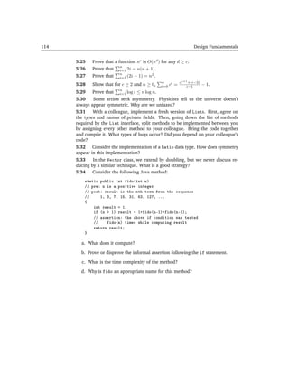 114                                                                 Design Fundamentals


      5.25   Prove that a function nc is O(nd ) for any d ≥ c.
                           n
      5.26   Prove that i=1 2i = n(n + 1).
                           n
      5.27   Prove that i=1 (2i − 1) = n2 .
                                                n    i       cn+1 +(c−2)
      5.28   Show that for c ≥ 2 and n ≥ 0,     i=0 c    =      c−1        − 1.
                          n
      5.29 Prove that     i=1  log i ≤ n log n.
      5.30    Some artists seek asymmetry. Physicists tell us the universe doesn’t
      always appear symmetric. Why are we unfazed?
      5.31    With a colleague, implement a fresh version of Lists. First, agree on
      the types and names of private ﬁelds. Then, going down the list of methods
      required by the List interface, split methods to be implemented between you
      by assigning every other method to your colleague. Bring the code together
      and compile it. What types of bugs occur? Did you depend on your colleague’s
      code?
      5.32 Consider the implementation of a Ratio data type. How does symmetry
      appear in this implementation?
      5.33    In the Vector class, we extend by doubling, but we never discuss re-
      ducing by a similar technique. What is a good strategy?
      5.34 Consider the following Java method:
          static public int fido(int n)
          // pre: n is a positive integer
          // post: result is the nth term from the sequence
          //     1, 3, 7, 15, 31, 63, 127, ...
          {
              int result = 1;
              if (n > 1) result = 1+fido(n-1)+fido(n-1);
              // assertion: the above if condition was tested
              //    fido(n) times while computing result
              return result;
          }

        a. What does it compute?
        b. Prove or disprove the informal assertion following the if statement.
        c. What is the time complexity of the method?
        d. Why is fido an appropriate name for this method?
 