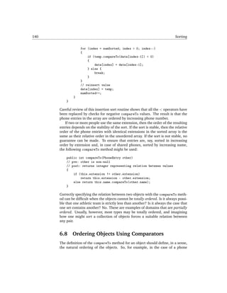 140                                                                                 Sorting


                    for (index = numSorted; index > 0; index--)
                    {
                        if (temp.compareTo(data[index-1]) < 0)
                        {
                            data[index] = data[index-1];
                        } else {
                            break;
                        }
                    }
                    // reinsert value
                    data[index] = temp;
                    numSorted++;
               }
          }

      Careful review of this insertion sort routine shows that all the < operators have
      been replaced by checks for negative compareTo values. The result is that the
      phone entries in the array are ordered by increasing phone number.
         If two or more people use the same extension, then the order of the resulting
      entries depends on the stability of the sort. If the sort is stable, then the relative
      order of the phone entries with identical extensions in the sorted array is the
      same as their relative order in the unordered array. If the sort is not stable, no
      guarantee can be made. To ensure that entries are, say, sorted in increasing
      order by extension and, in case of shared phones, sorted by increasing name,
      the following compareTo method might be used:

          public int compareTo(PhoneEntry other)
          // pre: other is non-null
          // post: returns integer representing relation between values
          {
              if (this.extension != other.extension)
                  return this.extension - other.extension;
              else return this.name.compareTo(other.name);
          }

      Correctly specifying the relation between two objects with the compareTo meth-
      od can be difﬁcult when the objects cannot be totally ordered. Is it always possi-
      ble that one athletic team is strictly less than another? Is it always the case that
      one set contains another? No. These are examples of domains that are partially
      ordered. Usually, however, most types may be totally ordered, and imagining
      how one might sort a collection of objects forces a suitable relation between
      any pair.


      6.8     Ordering Objects Using Comparators
      The deﬁnition of the compareTo method for an object should deﬁne, in a sense,
      the natural ordering of the objects. So, for example, in the case of a phone
 