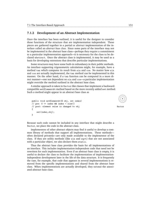 7.1 The Interface-Based Approach                                                             151


7.1.2    Development of an Abstract Implementation

Once the interface has been outlined, it is useful for the designer to consider
those functions of the structure that are implementation independent. These
pieces are gathered together in a partial or abstract implementation of the in-
terface called an abstract base class. Since some parts of the interface may not
be implemented in the abstract base class—perhaps they require a commitment
to a particular implementation approach—it is necessary for the class to be de-
clared abstract. Once the abstract class is implemented, it may be used as a
basis for developing extensions that describe particular implementations.
    Some structures may have some built-in redundancy in their public methods.
An interface supporting trigonometric calculations might, for example, have a
method tan which computes its result from sin and cos. No matter how sin
and cos are actually implemented, the tan method can be implemented in this
manner. On the other hand, if a tan function can be computed in a more di-
rect manner—one not dependent on sin and cos—a particular implementation
might override the method outlined in the abstract base class.
    A similar approach is taken in Vector-like classes that implement a backward-
compatible setElementAt method based on the more recently added set method.
Such a method might appear in an abstract base class as


    public void setElementAt(E obj, int index)
    // pre: 0 <= index && index < size()
    // post: element value is changed to obj                                        Vector
    {
        set(index,obj);
    }


Because such code cannot be included in any interface that might describe a
Vector, we place the code in the abstract class.
    Implementors of other abstract objects may ﬁnd it useful to develop a com-
mon library of methods that support all implementations. These methods—
often declared privately—are only made available to the implementor of the
class. If they are utility methods (like sin and sqrt) that are not associated
with a particular object, we also declare them static.
    Thus the abstract base class provides the basis for all implementations of
an interface. This includes implementation-independent code that need not be
rewritten for each implementation. Even if an abstract base class is empty, it is
useful to declare the class to facilitate the implementation of implementation-
independent development later in the life of the data structure. It is frequently
the case, for example, that code that appears in several implementations is re-
moved from the speciﬁc implementations and shared from the abstract base
class. When implementations are actually developed, they extend the associ-
ated abstract base class.
 