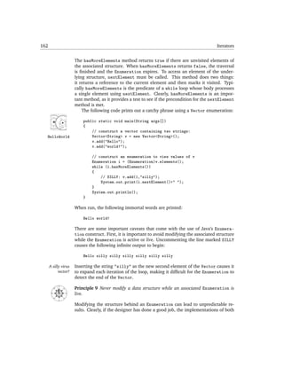 162                                                                                                   Iterators


                             The hasMoreElements method returns true if there are unvisited elements of
                             the associated structure. When hasMoreElements returns false, the traversal
                             is ﬁnished and the Enumeration expires. To access an element of the under-
                             lying structure, nextElement must be called. This method does two things:
                             it returns a reference to the current element and then marks it visited. Typi-
                             cally hasMoreElements is the predicate of a while loop whose body processes
                             a single element using nextElement. Clearly, hasMoreElements is an impor-
                             tant method, as it provides a test to see if the precondition for the nextElement
                             method is met.
                                 The following code prints out a catchy phrase using a Vector enumeration:

                                 public static void main(String args[])
                                 {
                                     // construct a vector containing two strings:
  HelloWorld                         Vector<String> v = new Vector<String>();
                                     v.add("Hello");
                                     v.add("world!");

                                     // construct an enumeration to view values of v
                                     Enumeration i = (Enumeration)v.elements();
                                     while (i.hasMoreElements())
                                     {
                                         // SILLY: v.add(1,"silly");
                                         System.out.print(i.nextElement()+" ");
                                     }
                                     System.out.println();
                                 }

                             When run, the following immortal words are printed:

                                 Hello world!

                             There are some important caveats that come with the use of Java’s Enumera-
                             tion construct. First, it is important to avoid modifying the associated structure
                             while the Enumeration is active or live. Uncommenting the line marked SILLY
                             causes the following inﬁnite output to begin:

                                 Hello silly silly silly silly silly silly

      A silly virus          Inserting the string "silly" as the new second element of the Vector causes it
            vector!          to expand each iteration of the loop, making it difﬁcult for the Enumeration to
                             detect the end of the Vector.

                             Principle 9 Never modify a data structure while an associated Enumeration is
                N
        NW




                    NE




                             live.
       W




                         E
           SW




                    SE




                S


                             Modifying the structure behind an Enumeration can lead to unpredictable re-
                             sults. Clearly, if the designer has done a good job, the implementations of both
 