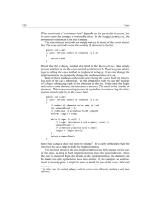 192                                                                                        Lists


      What constitutes a “consistent state” depends on the particular structure, but
      in most cases the concept is reasonably clear. In the SinglyLinkedList, the
      constructor constructs a list that is empty.
          The size-oriented methods are simply written in terms of the count identi-
      ﬁer. The size method returns the number of elements in the list.
          public int size()
          // post: returns number of elements in list
          {
              return count;
          }

      Recall that the isEmpty method described in the AbstractList class simply
      returns whether or not the size method would return 0. There’s a great advan-
      tage to calling the size method to implement isEmpty: if we ever change the
      implementation, we need only change the implementation of size.
          Both of these methods could avoid referencing the count ﬁeld, by travers-
      ing each of the next references. In this alternative code we use the analogy
      of a ﬁnger referencing each of the elements in the list. Every time the ﬁnger
      references a new element, we increment a counter. The result is the number of
      elements. This time-consuming process is equivalent to constructing the infor-
      mation stored explicitly in the count ﬁeld.
          public int size()
          // post: returns number of elements in list
          {
              // number of elements we've seen in list
              int elementCount = 0;
              // reference to potential first element
              Node<E> finger = head;

               while (finger != null) {
                   // finger references a new element, count it
                   elementCount++;
                   // reference possible next element
                   finger = finger.next();
               }
               return elementCount;
          }

      Note that isEmpty does not need to change.1 It is early veriﬁcation that the
      interface for size helps to hide the implementation.
          The decision between the two implementations has little impact on the user
      of the class, as long as both implementations meet the postconditions. Since
      the user is insulated from the details of the implementation, the decision can
      be made even after applications have been written. If, for example, an environ-
      ment is memory-poor, it might be wise to avoid the use of the count ﬁeld and

      1 In either case, the method isEmpty could be written more efﬁciently, checking a null head
      reference.
 