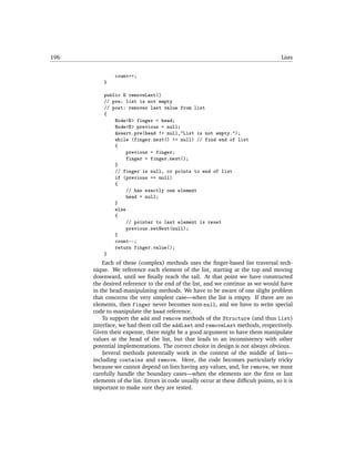 196                                                                                   Lists


               count++;
          }

          public E removeLast()
          // pre: list is not empty
          // post: removes last value from list
          {
              Node<E> finger = head;
              Node<E> previous = null;
              Assert.pre(head != null,"List is not empty.");
              while (finger.next() != null) // find end of list
              {
                   previous = finger;
                   finger = finger.next();
              }
              // finger is null, or points to end of list
              if (previous == null)
              {
                   // has exactly one element
                   head = null;
              }
              else
              {
                   // pointer to last element is reset
                   previous.setNext(null);
              }
              count--;
              return finger.value();
          }
          Each of these (complex) methods uses the ﬁnger-based list traversal tech-
      nique. We reference each element of the list, starting at the top and moving
      downward, until we ﬁnally reach the tail. At that point we have constructed
      the desired reference to the end of the list, and we continue as we would have
      in the head-manipulating methods. We have to be aware of one slight problem
      that concerns the very simplest case—when the list is empty. If there are no
      elements, then finger never becomes non-null, and we have to write special
      code to manipulate the head reference.
          To support the add and remove methods of the Structure (and thus List)
      interface, we had them call the addLast and removeLast methods, respectively.
      Given their expense, there might be a good argument to have them manipulate
      values at the head of the list, but that leads to an inconsistency with other
      potential implementations. The correct choice in design is not always obvious.
          Several methods potentially work in the context of the middle of lists—
      including contains and remove. Here, the code becomes particularly tricky
      because we cannot depend on lists having any values, and, for remove, we must
      carefully handle the boundary cases—when the elements are the ﬁrst or last
      elements of the list. Errors in code usually occur at these difﬁcult points, so it is
      important to make sure they are tested.
 