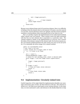 206                                                                                Lists


                       tail = finger.previous();
                   }
                   count--;            // fewer elements
                   return finger.value();
              }
              return null;
          }

      Because every element keeps track of its previous element, there is no difﬁculty
      in ﬁnding it from the element that is to be removed. Of course, once the removal
      is to be done, several references need to be updated, and they must be assigned
      carefully to avoid problems when removing the ﬁrst or last value of a list.
           The List interface requires the implementation of two index-based methods
      called indexOf and lastIndexOf. These routines return the index associated
      with the ﬁrst (or last) element that is equivalent to a particular value. The
      indexOf method is similar to the implementation of contains, but it returns
      the index of the element, instead of the element itself. For DoublyLinkedLists,
      the lastIndexOf method performs the same search, but starts at the tail of the
      list. It is, essentially, the mirror image of an indexOf method.
          public int lastIndexOf(E value)
          // pre: value is not null
          // post: returns the (0-origin) index of value,
          //    or -1 if value is not found
          {
              int i = size()-1;
              DoublyLinkedNode<E> finger = tail;
              // search for last matching value, result is desired index
              while (finger != null && !finger.value().equals(value))
              {
                   finger = finger.previous();
                   i--;
              }
              if (finger == null)
              {    // value not found, return indicator
                   return -1;
              } else {
                   // value found, return index
                   return i;
              }
          }


      9.6     Implementation: Circularly Linked Lists
      Careful inspection of the singly linked list implementation identiﬁes one seem-
      ingly unnecessary piece of data: the ﬁnal reference of the list. This reference is
      always null, but takes up as much space as any varying reference. At the same
      time, we were motivated to add a tail reference in the doubly linked list to help
 