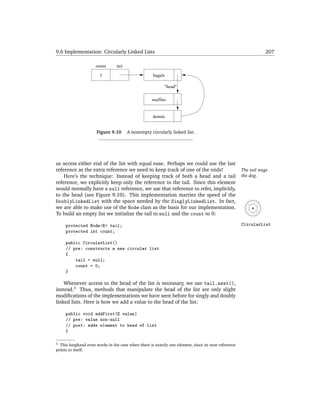 9.6 Implementation: Circularly Linked Lists                                                                      207

                     count       tail

                       3                             bagels

                                                           "head"

                                                    muffins


                                                    donuts


                      Figure 9.10       A nonempty circularly linked list.




us access either end of the list with equal ease. Perhaps we could use the last
reference as the extra reference we need to keep track of one of the ends!                           The tail wags
    Here’s the technique: Instead of keeping track of both a head and a tail                         the dog.
reference, we explicitly keep only the reference to the tail. Since this element
would normally have a null reference, we use that reference to refer, implicitly,
to the head (see Figure 9.10). This implementation marries the speed of the
DoublyLinkedList with the space needed by the SinglyLinkedList. In fact,
we are able to make use of the Node class as the basis for our implementation.
To build an empty list we initialize the tail to null and the count to 0:

     protected Node<E> tail;                                                                         CircularList
     protected int count;

     public CircularList()
     // pre: constructs a new circular list
     {
         tail = null;
         count = 0;
     }

    Whenever access to the head of the list is necessary, we use tail.next(),
instead.3 Thus, methods that manipulate the head of the list are only slight
modiﬁcations of the implementations we have seen before for singly and doubly
linked lists. Here is how we add a value to the head of the list:

     public void addFirst(E value)
     // pre: value non-null
     // post: adds element to head of list
     {

3 This longhand even works in the case when there is exactly one element, since its next reference
points to itself.
 