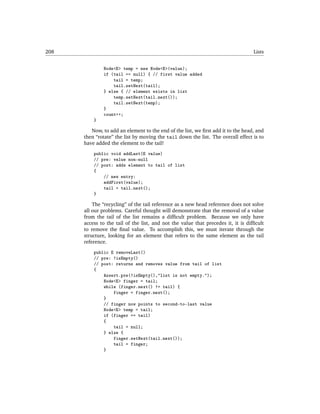 208                                                                                Lists


              Node<E> temp = new Node<E>(value);
              if (tail == null) { // first value added
                  tail = temp;
                  tail.setNext(tail);
              } else { // element exists in list
                  temp.setNext(tail.next());
                  tail.setNext(temp);
              }
              count++;
          }

         Now, to add an element to the end of the list, we ﬁrst add it to the head, and
      then “rotate” the list by moving the tail down the list. The overall effect is to
      have added the element to the tail!
          public void addLast(E value)
          // pre: value non-null
          // post: adds element to tail of list
          {
              // new entry:
              addFirst(value);
              tail = tail.next();
          }

          The “recycling” of the tail reference as a new head reference does not solve
      all our problems. Careful thought will demonstrate that the removal of a value
      from the tail of the list remains a difﬁcult problem. Because we only have
      access to the tail of the list, and not the value that precedes it, it is difﬁcult
      to remove the ﬁnal value. To accomplish this, we must iterate through the
      structure, looking for an element that refers to the same element as the tail
      reference.
          public E removeLast()
          // pre: !isEmpty()
          // post: returns and removes value from tail of list
          {
              Assert.pre(!isEmpty(),"list is not empty.");
              Node<E> finger = tail;
              while (finger.next() != tail) {
                  finger = finger.next();
              }
              // finger now points to second-to-last value
              Node<E> temp = tail;
              if (finger == tail)
              {
                  tail = null;
              } else {
                  finger.setNext(tail.next());
                  tail = finger;
              }
 