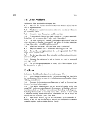 212                                                                               Lists


      Self Check Problems
      Solutions to these problems begin on page 446.
      9.1        What are the essential distinctions between the List types and the
      Vector implementation?
      9.2       Why do most List implementations make use of one or more references
      for each stored value?
      9.3       How do we know if a structure qualiﬁes as a List?
      9.4       If class C extends the SinglyLinkedList class, is it a SinglyLinkedList?
      Is it a List? Is it an AbstractList? Is it a DoublyLinkedList?
      9.5       The DoublyLinkedList class has elements with two pointers, while the
      SinglyLinkedList class has elements with one pointer. Is DoublyLinkedList
      a SinglyLinkedList with additional information?
      9.6       Why do we have a tail reference in the DoublyLinkedList?
      9.7       Why don’t we have a tail reference in the SinglyLinkedList?
      9.8        The ListVector implementation of a List is potentially slow? Why
      might we use it, in any case?
      9.9        The AbstractList class does not make use of any element types or
      references. Why?
      9.10       If you use the add method to add an element to a List, to which end
      does it get added?
      9.11      The get and set methods take an integer index. Which element of the
      list is referred to by index 1?


      Problems
      Solutions to the odd-numbered problems begin on page 471.
      9.1     When considering a data structure it is important to see how it works in
      the boundary cases. Given an empty List, which methods may be called without
      violating preconditions?
      9.2     Compare the implementation of getLast for each of the three List
      types we have seen in this chapter.
      9.3       From within Java programs, you may access information on the Web
      using URL’s (uniform resource locators). Programmers at MindSlave software
      (working on their new NetPotato browser) would like to keep track of a poten-
      tially large bookmark list of frequently visited URL’s. It would be most useful
      if they had arbitrary access to the values saved within the list. Is a List an
      appropriate data structure? (Hint: If not, why?)
      9.4     Write a List method, equals, that returns true exactly when the el-
      ements of two lists are pair-wise equal. Ideally, your implementation should
      work for any List implementation, without change.
 