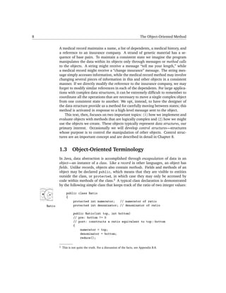 8                                                                              The Object-Oriented Method


            A medical record maintains a name, a list of dependents, a medical history, and
            a reference to an insurance company. A strand of genetic material has a se-
            quence of base pairs. To maintain a consistent state we imagine the program
            manipulates the data within its objects only through messages or method calls
            to the objects. A string might receive a message “tell me your length,” while
            a medical record might receive a “change insurance” message. The string mes-
            sage simply accesses information, while the medical record method may involve
            changing several pieces of information in this and other objects in a consistent
            manner. If we directly modify the reference to the insurance company, we may
            forget to modify similar references in each of the dependents. For large applica-
            tions with complex data structures, it can be extremely difﬁcult to remember to
            coordinate all the operations that are necessary to move a single complex object
            from one consistent state to another. We opt, instead, to have the designer of
            the data structure provide us a method for carefully moving between states; this
            method is activated in response to a high-level message sent to the object.
                This text, then, focuses on two important topics: (1) how we implement and
            evaluate objects with methods that are logically complex and (2) how we might
            use the objects we create. These objects typically represent data structures, our
            primary interest. Occasionally we will develop control structures—structures
            whose purpose is to control the manipulation of other objects. Control struc-
            tures are an important concept and are described in detail in Chapter 8.


            1.3         Object-Oriented Terminology
            In Java, data abstraction is accomplished through encapsulation of data in an
            object—an instance of a class. Like a record in other languages, an object has
            ﬁelds. Unlike records, objects also contain methods. Fields and methods of an
            object may be declared public, which means that they are visible to entities
            outside the class, or protected, in which case they may only be accessed by
            code within methods of the class.2 A typical class declaration is demonstrated
            by the following simple class that keeps track of the ratio of two integer values:

                   public class Ratio
                   {
                       protected int numerator; // numerator of ratio
    Ratio              protected int denominator; // denominator of ratio

                        public Ratio(int top, int bottom)
                        // pre: bottom != 0
                        // post: constructs a ratio equivalent to top::bottom
                        {
                            numerator = top;
                            denominator = bottom;
                            reduce();

            2   This is not quite the truth. For a discussion of the facts, see Appendix B.8.
 