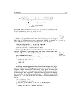 10.2 Queues                                                                                    239



         data     4   5                                         1   2   3

                 0    1    2    3     4                                 n −1

                                            Head of queue

                                           First free element
                           Tail of queue

Figure 10.7 A Queue implemented atop an array. As elements are added (enqueued),
the queue wraps from the back to the front of the array.




   Our QueueArray implementation, then, requires three values: an array of
objects that we allocate once and never expand, the index of the head of the        QueueArray
queue, and the number of elements currently stored within the queue.

    protected Object data[]; // an array of the data
    protected int head; // next dequeue-able value
    protected int count; // current size of queue

   Given an upper bound, the constructor allocates the array and sets the head
and count variables to 0. The initial value of head could, actually, be any value
between 0 and size-1, but we use 0, for neatness.                                   42 isn’t the
                                                                                    ultimate
    public QueueArray(int size)                                                     answer, then?
    // post: create a queue capable of holding at most size values
    {
        data = new Object[size];
        head = 0;
        count = 0;
    }

    The add and remove methods appear more complex than their QueueVector
counterparts, but review of the implementation of the Vector class proves their
similarity. The add method adds a value at the logical end of the queue—the
ﬁrst free slot in the array—in wrap-around fashion. That location is count slots
to the right of the head of the queue and is computed using modular arithmetic;
remove is similar, but carefully moves the head to the right. The reader should
verify that, in a valid QueueArray, the value of head will never pass the value
of tail.

    public void add(E value)
    // pre: the queue is not full
    // post: the value is added to the tail of the structure
    {
        Assert.pre(!isFull(),"Queue is not full.");
 