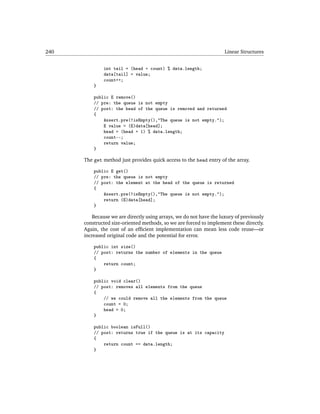 240                                                                  Linear Structures


              int tail = (head + count) % data.length;
              data[tail] = value;
              count++;
          }

          public E remove()
          // pre: the queue is not empty
          // post: the head of the queue is removed and returned
          {
              Assert.pre(!isEmpty(),"The queue is not empty.");
              E value = (E)data[head];
              head = (head + 1) % data.length;
              count--;
              return value;
          }

      The get method just provides quick access to the head entry of the array.

          public E get()
          // pre: the queue is not empty
          // post: the element at the head of the queue is returned
          {
              Assert.pre(!isEmpty(),"The queue is not empty.");
              return (E)data[head];
          }

          Because we are directly using arrays, we do not have the luxury of previously
      constructed size-oriented methods, so we are forced to implement these directly.
      Again, the cost of an efﬁcient implementation can mean less code reuse—or
      increased original code and the potential for error.

          public int size()
          // post: returns the number of elements in the queue
          {
              return count;
          }

          public void clear()
          // post: removes all elements from the queue
          {
              // we could remove all the elements from the queue
              count = 0;
              head = 0;
          }

          public boolean isFull()
          // post: returns true if the queue is at its capacity
          {
              return count == data.length;
          }
 