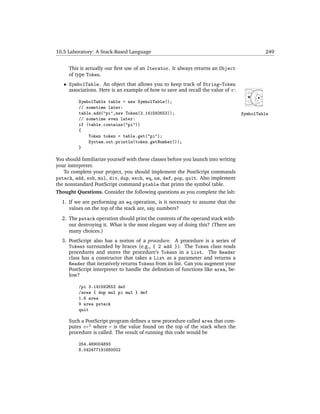 10.5 Laboratory: A Stack-Based Language                                                      249


     This is actually our ﬁrst use of an Iterator. It always returns an Object
     of type Token.
   • SymbolTable. An object that allows you to keep track of String–Token
     associations. Here is an example of how to save and recall the value of π:

          SymbolTable table = new SymbolTable();
          // sometime later:
          table.add("pi",new Token(3.141592653));                                   SymbolTable
          // sometime even later:
          if (table.contains("pi"))
          {
              Token token = table.get("pi");
              System.out.println(token.getNumber());
          }

You should familiarize yourself with these classes before you launch into writing
your interpreter.
   To complete your project, you should implement the PostScript commands
pstack, add, sub, mul, div, dup, exch, eq, ne, def, pop, quit. Also implement
the nonstandard PostScript command ptable that prints the symbol table.
Thought Questions. Consider the following questions as you complete the lab:
  1. If we are performing an eq operation, is it necessary to assume that the
     values on the top of the stack are, say, numbers?
  2. The pstack operation should print the contents of the operand stack with-
     out destroying it. What is the most elegant way of doing this? (There are
     many choices.)
  3. PostScript also has a notion of a procedure. A procedure is a series of
     Tokens surrounded by braces (e.g., { 2 add }). The Token class reads
     procedures and stores the procedure’s Tokens in a List. The Reader
     class has a constructor that takes a List as a parameter and returns a
     Reader that iteratively returns Tokens from its list. Can you augment your
     PostScript interpreter to handle the deﬁnition of functions like area, be-
     low?

          /pi 3.141592653 def
          /area { dup mul pi mul } def
          1.6 area
          9 area pstack
          quit

     Such a PostScript program deﬁnes a new procedure called area that com-
     putes πr2 where r is the value found on the top of the stack when the
     procedure is called. The result of running this code would be

          254.469004893
          8.042477191680002
 