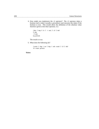 250                                                              Linear Structures


        4. How might you implement the if operator? The if operator takes a
           boolean and a token (usually a procedure) and executes the token if the
           boolean is true. This would allow the deﬁnition of the absolute value
           function (given a less than operator, lt):

               /abs { dup 0 lt { -1 mul } if } def
               3 abs
               -3 abs
               eq pstack

           The result is true.
        5. What does the following do?

               /count { dup 1 ne { dup 1 sub count } if } def
               10 count pstack

      Notes:
 
