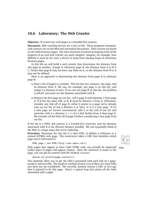 10.6      Laboratory: The Web Crawler

Objective. To crawl over web pages in a breadth-ﬁrst manner.
Discussion. Web crawling devices are a fact of life. These programs automati-
cally venture out on the Web and internalize documents. Their actions are based
on the links between pages. The data structures involved in keeping track of the
progress of an avid web crawler are quite complex: imagine, for example, how
difﬁcult it must be for such a device to keep from chasing loops of references
between pages.
    In this lab we will build a web crawler that determines the distance from
one page to another. If page A references page B, the distance from A to B is
1. Notice that page B may not have any links on it, so the distance from B to A
may not be deﬁned.
    Here is an approach to determining the distance from page A to arbitrary
page B:
   • Start a list of pages to consider. This list has two columns: the page, and
     its distance from A. We can, for example, put page A on this list, and
     assign it a distance of zero. If we ever see page B on this list, the problem
     is solved: just print out the distance associated with B.
   • Remove the ﬁrst page on our list: call it page X with distance d from page
     A. If X has the same URL as B, B must be distance d from A. Otherwise,
     consider any link off of page X: either it points to a page we’ve already
     seen on our list (it has a distance d or less), or it is a new page. If it’s
     a new page we haven’t encountered, add it to the end of our list and
     associate with it a distance d + 1—it’s a link farther from A than page X.
     We consider all the links off of page X before considering a new page from
     our list.
If the list is a FIFO, this process is a breadth-ﬁrst traversal, and the distance
associated with B is the shortest distance possible. We can essentially think of
the Web as a large maze that we’re exploring.
Procedure. Necessary for this lab is a class HTML. It deﬁnes a reference to a
textual (HTML) web page. The constructor takes a URL that identiﬁes which
page you’re interested in:
    HTML page = new HTML("http://www.yahoo.com");
Only pages that appear to have valid HTML code can actually be inspected             HTML
(other types of pages will appear empty). Once the reference is made to the
page, you can get its content with the method content:
    System.out.println(page.content());
Two methods allow you to get the URL’s associated with each link on a page:
hasNext and nextURL. The hasNext method returns true if there are more links
you have not yet considered. The nextURL method returns a URL (a String)
that is pointed to by this page. Here’s a typical loop that prints all the links
associated with a page:
 