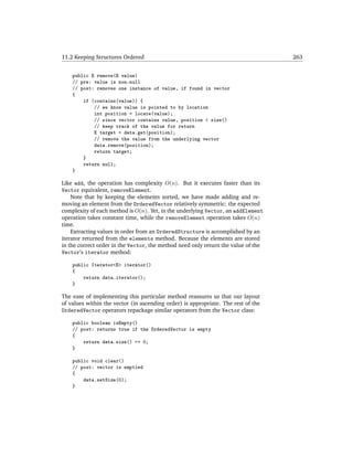 11.2 Keeping Structures Ordered                                                    263


    public E remove(E value)
    // pre: value is non-null
    // post: removes one instance of value, if found in vector
    {
        if (contains(value)) {
            // we know value is pointed to by location
            int position = locate(value);
            // since vector contains value, position < size()
            // keep track of the value for return
            E target = data.get(position);
            // remove the value from the underlying vector
            data.remove(position);
            return target;
        }
        return null;
    }

Like add, the operation has complexity O(n). But it executes faster than its
Vector equivalent, removeElement.
    Note that by keeping the elements sorted, we have made adding and re-
moving an element from the OrderedVector relatively symmetric: the expected
complexity of each method is O(n). Yet, in the underlying Vector, an addElement
operation takes constant time, while the removeElement operation takes O(n)
time.
    Extracting values in order from an OrderedStructure is accomplished by an
iterator returned from the elements method. Because the elements are stored
in the correct order in the Vector, the method need only return the value of the
Vector’s iterator method:

    public Iterator<E> iterator()
    {
        return data.iterator();
    }

The ease of implementing this particular method reassures us that our layout
of values within the vector (in ascending order) is appropriate. The rest of the
OrderedVector operators repackage similar operators from the Vector class:

    public boolean isEmpty()
    // post: returns true if the OrderedVector is empty
    {
        return data.size() == 0;
    }

    public void clear()
    // post: vector is emptied
    {
        data.setSize(0);
    }
 