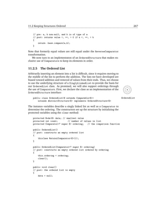 11.2 Keeping Structures Ordered                                                                  267


    // pre: a, b non-null, and b is of type of a
    // post: returns value <, ==, > 0 if a <, ==, > b
    {
        return -base.compare(a,b);
    }

Note that formerly equal values are still equal under the ReverseComparator
transformation.
    We now turn to an implementaton of an OrderedStructure that makes ex-
clusive use of Comparators to keep its elements in order.

11.2.5     The Ordered List
Arbitrarily inserting an element into a list is difﬁcult, since it requires moving to
the middle of the list to perform the addition. The lists we have developed are
biased toward addition and removal of values from their ends. Thus, we choose
to use the underlying structure of a SinglyLinkedList to provide the basis for
our OrderedList class. As promised, we will also support orderings through
the use of Comparators. First, we declare the class as an implementation of the
OrderedStructure interface:
    public class OrderedList<E extends Comparable<E>>                                   OrderedList
        extends AbstractStructure<E> implements OrderedStructure<E>

The instance variables describe a singly linked list as well as a Comparator to
determine the ordering. The constructors set up the structure by initializing the
protected variables using the clear method:

    protected Node<E> data; // smallest value
    protected int count;        // number of values in list
    protected Comparator<? super E> ordering;   // the comparison function

    public OrderedList()
    // post: constructs an empty ordered list
    {
        this(new NaturalComparator<E>());
    }

    public OrderedList(Comparator<? super E> ordering)
    // post: constructs an empty ordered list ordered by ordering
    {
        this.ordering = ordering;
        clear();
    }

    public void clear()
    // post: the ordered list is empty
    {
        data = null;
 
