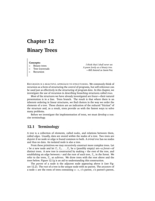 Chapter 12
Binary Trees

 Concepts:
                                                        I think that I shall never see
    Binary trees
                                                     A poem lovely as a binary tree.
    Tree traversals
                                                         —Bill Amend as Jason Fox
    Recursion



R ECURSION IS A BEAUTIFUL APPROACH TO STRUCTURING . We commonly think of
recursion as a form of structuring the control of programs, but self-reference can
be used just as effectively in the structuring of program data. In this chapter, we
investigate the use of recursion in describing branching structures called trees.
    Most of the structures we have already investigated are linear—their natural
presentation is in a line. Trees branch. The result is that where there is an
inherent ordering in linear structures, we ﬁnd choices in the way we order the
elements of a tree. These choices are an indication of the reduced “friction” of
the structure and, as a result, trees provide us with the fastest ways to solve
many problems.
    Before we investigate the implementation of trees, we must develop a con-
cise terminology.


12.1      Terminology
A tree is a collection of elements, called nodes, and relations between them,
called edges. Usually, data are stored within the nodes of a tree. Two trees are
disjoint if no node or edge is found common to both. A trivial tree has no nodes
and thus no data. An isolated node is also a tree.
    From these primitives we may recursively construct more complex trees. Let
r be a new node and let T1 , T2 , . . . , Tn be a (possibly empty) set—a forest—of
distinct trees. A new tree is constructed by making r the root of the tree, and
establishing an edge between r and the root of each tree, Ti , in the forest. We
refer to the trees, Ti , as subtrees. We draw trees with the root above and the
trees below. Figure 12.1g is an aid to understanding this construction.
    The parent of a node is the adjacent node appearing above it (see Fig-
ure 12.2). The root of a tree is the unique node with no parent. The ancestors of
a node n are the roots of trees containing n: n, n’s parent, n’s parent’s parent,
 